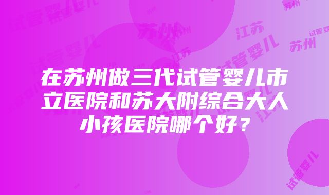 在苏州做三代试管婴儿市立医院和苏大附综合大人小孩医院哪个好？