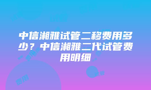 中信湘雅试管二移费用多少？中信湘雅二代试管费用明细