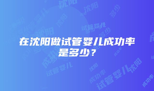 在沈阳做试管婴儿成功率是多少？