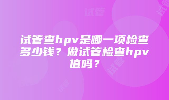 试管查hpv是哪一项检查多少钱？做试管检查hpv值吗？