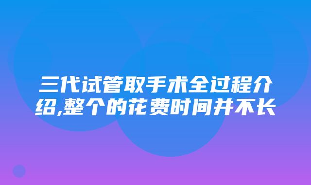 三代试管取手术全过程介绍,整个的花费时间并不长