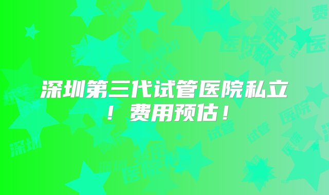 深圳第三代试管医院私立！费用预估！