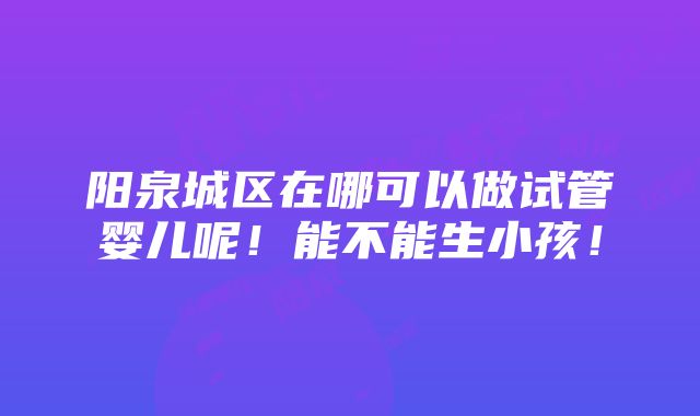 阳泉城区在哪可以做试管婴儿呢！能不能生小孩！