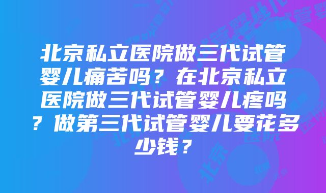 北京私立医院做三代试管婴儿痛苦吗？在北京私立医院做三代试管婴儿疼吗？做第三代试管婴儿要花多少钱？