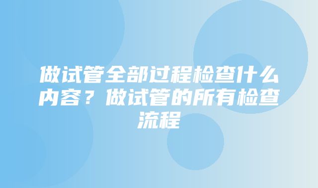 做试管全部过程检查什么内容？做试管的所有检查流程