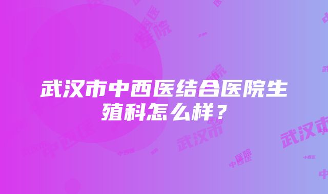 武汉市中西医结合医院生殖科怎么样？