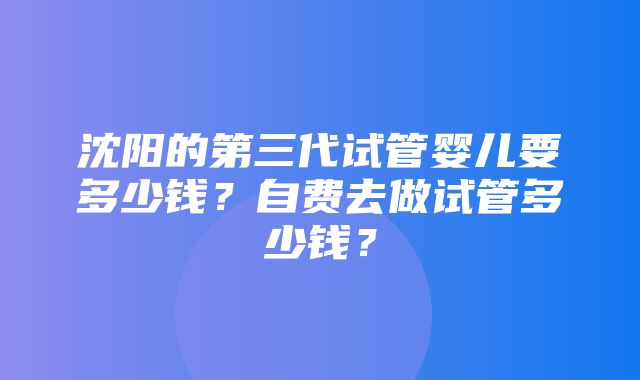 沈阳的第三代试管婴儿要多少钱？自费去做试管多少钱？