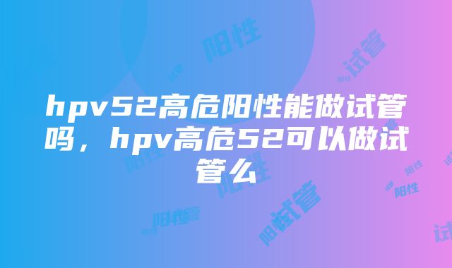 hpv52高危阳性能做试管吗，hpv高危52可以做试管么