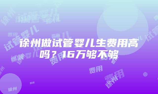 徐州做试管婴儿生费用高吗？16万够不够