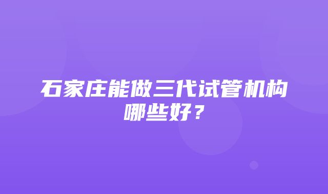 石家庄能做三代试管机构哪些好？