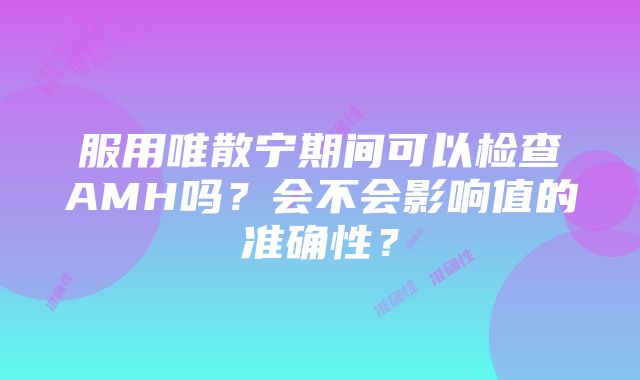 服用唯散宁期间可以检查AMH吗？会不会影响值的准确性？