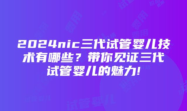 2024nic三代试管婴儿技术有哪些？带你见证三代试管婴儿的魅力!