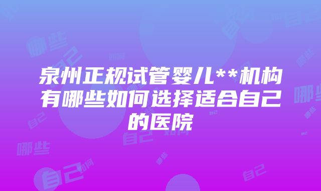 泉州正规试管婴儿**机构有哪些如何选择适合自己的医院