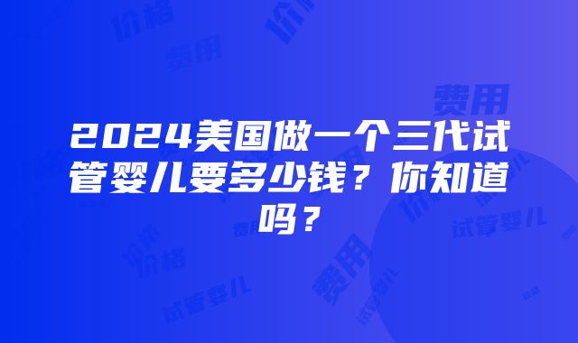 2024美国做一个三代试管婴儿要多少钱？你知道吗？