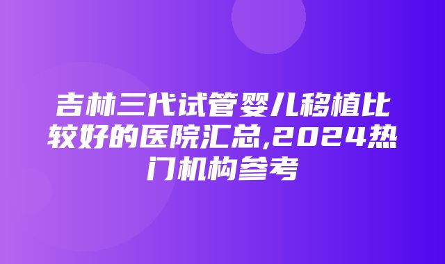 吉林三代试管婴儿移植比较好的医院汇总,2024热门机构参考