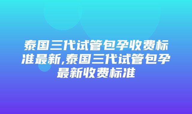 泰国三代试管包孕收费标准最新,泰国三代试管包孕最新收费标准