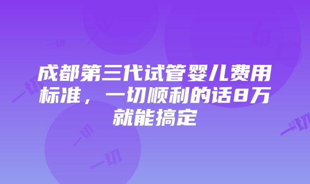 成都第三代试管婴儿费用标准，一切顺利的话8万就能搞定