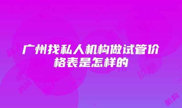 广州找私人机构做试管价格表是怎样的