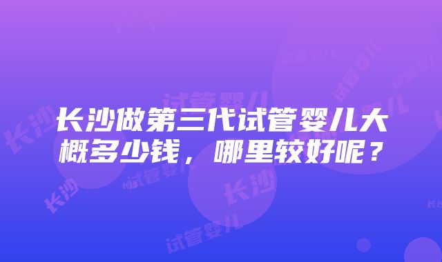 长沙做第三代试管婴儿大概多少钱，哪里较好呢？