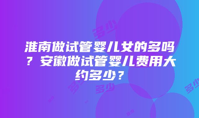 淮南做试管婴儿女的多吗？安徽做试管婴儿费用大约多少？