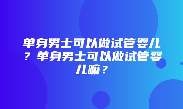 单身男士可以做试管婴儿？单身男士可以做试管婴儿嘛？