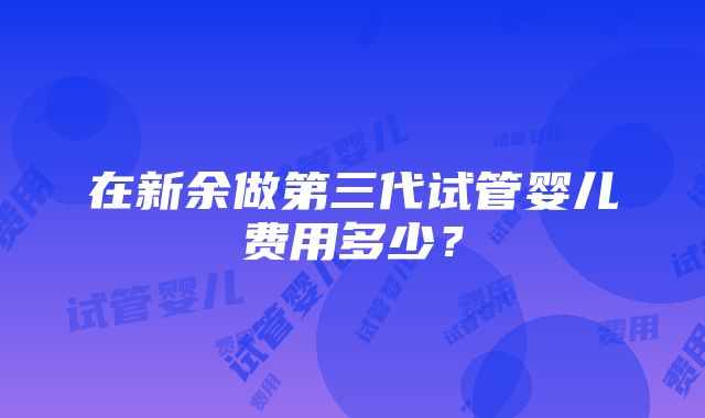 在新余做第三代试管婴儿费用多少？