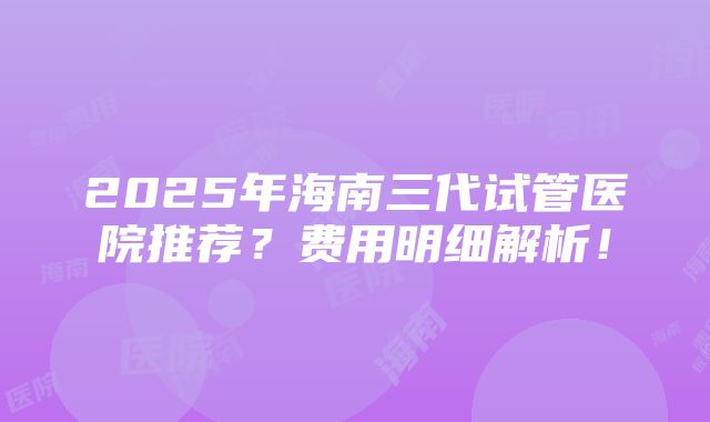 2025年海南三代试管医院推荐？费用明细解析！