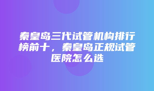 秦皇岛三代试管机构排行榜前十，秦皇岛正规试管医院怎么选