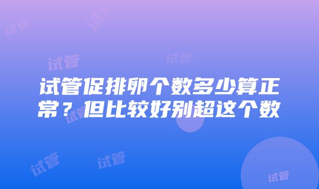 试管促排卵个数多少算正常？但比较好别超这个数