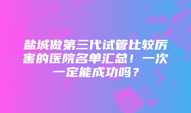 盐城做第三代试管比较厉害的医院名单汇总！一次一定能成功吗？