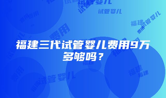 福建三代试管婴儿费用9万多够吗？