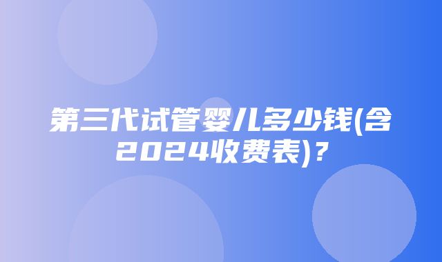 第三代试管婴儿多少钱(含2024收费表)？