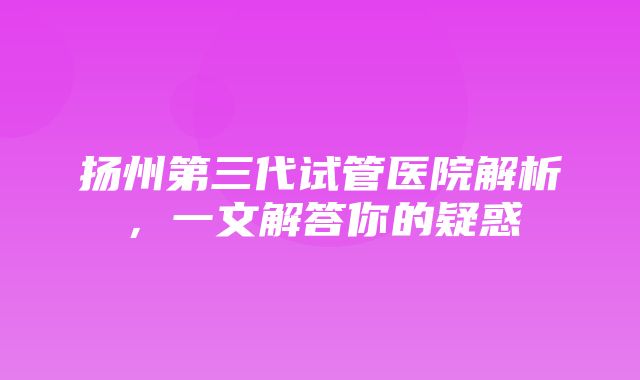 扬州第三代试管医院解析，一文解答你的疑惑