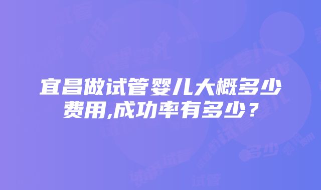 宜昌做试管婴儿大概多少费用,成功率有多少？