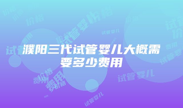 濮阳三代试管婴儿大概需要多少费用