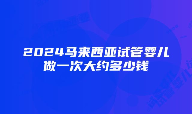 2024马来西亚试管婴儿做一次大约多少钱