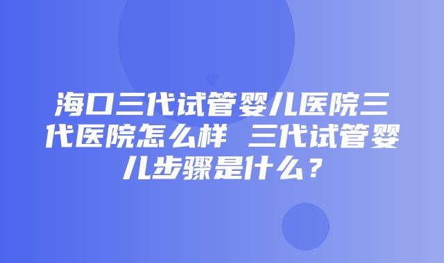 海口三代试管婴儿医院三代医院怎么样 三代试管婴儿步骤是什么？