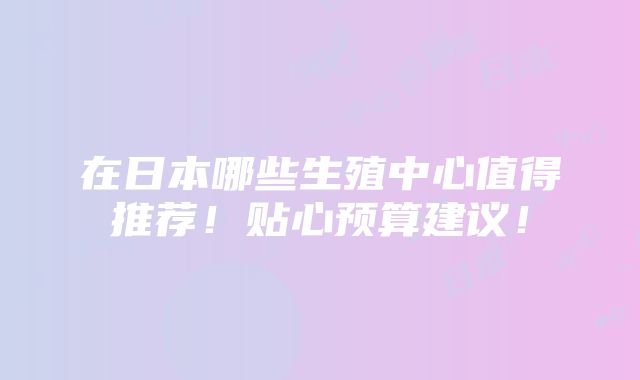 在日本哪些生殖中心值得推荐！贴心预算建议！