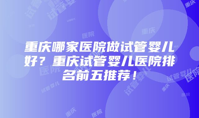 重庆哪家医院做试管婴儿好？重庆试管婴儿医院排名前五推荐！