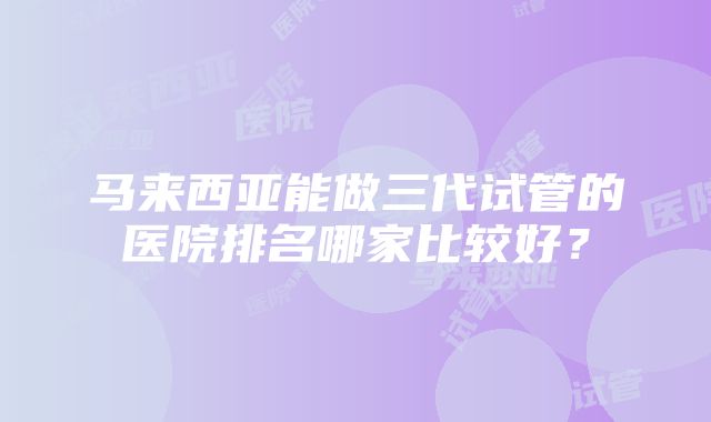 马来西亚能做三代试管的医院排名哪家比较好？