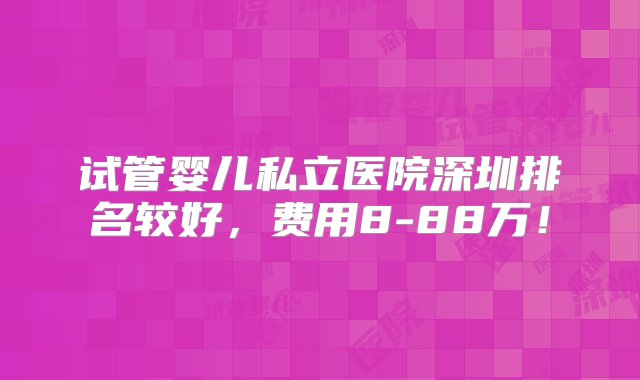 试管婴儿私立医院深圳排名较好，费用8-88万！