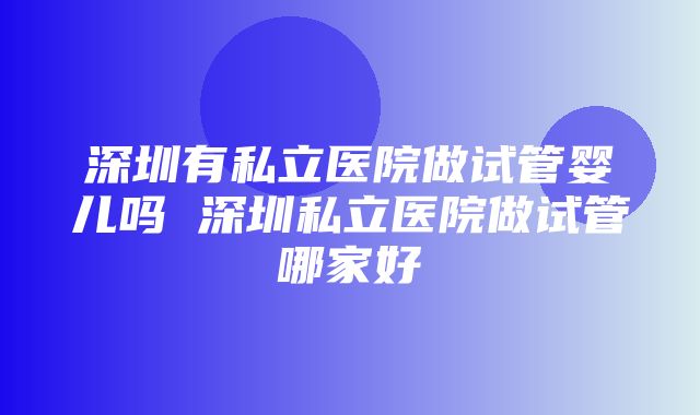 深圳有私立医院做试管婴儿吗 深圳私立医院做试管哪家好