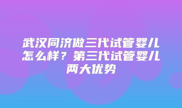 武汉同济做三代试管婴儿怎么样？第三代试管婴儿两大优势