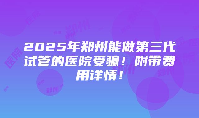 2025年郑州能做第三代试管的医院受骗！附带费用详情！