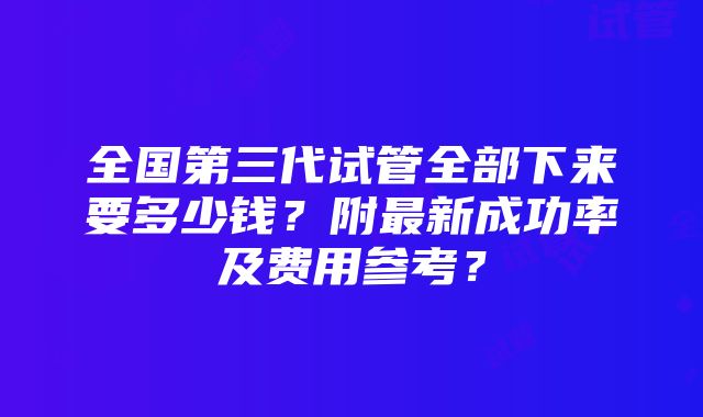 全国第三代试管全部下来要多少钱？附最新成功率及费用参考？