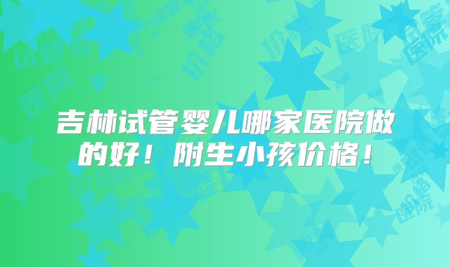 吉林试管婴儿哪家医院做的好！附生小孩价格！