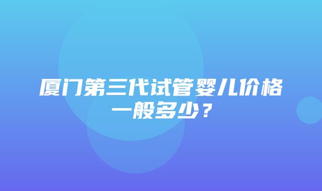 厦门第三代试管婴儿价格一般多少？