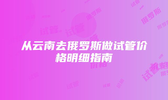 从云南去俄罗斯做试管价格明细指南