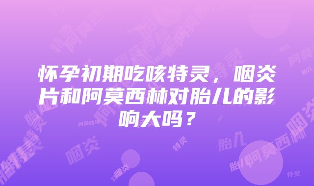 怀孕初期吃咳特灵，咽炎片和阿莫西林对胎儿的影响大吗？