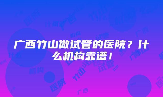 广西竹山做试管的医院？什么机构靠谱！